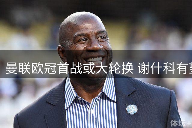 曼联欧冠首战或大轮换 谢什科有望正选拉什福德待定